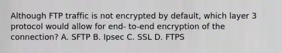 Although FTP traffic is not encrypted by default, which layer 3 protocol would allow for end- to-end encryption of the connection? A. SFTP B. Ipsec C. SSL D. FTPS