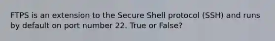 FTPS is an extension to the Secure Shell protocol (SSH) and runs by default on port number 22. True or False?