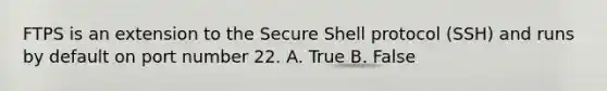 FTPS is an extension to the Secure Shell protocol (SSH) and runs by default on port number 22. A. True B. False