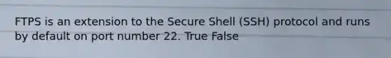 FTPS is an extension to the Secure Shell (SSH) protocol and runs by default on port number 22. True False