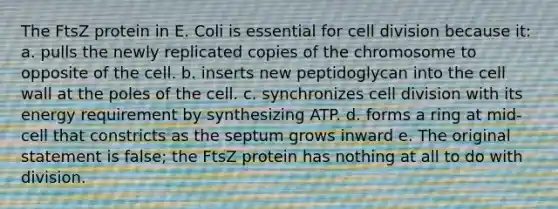 The FtsZ protein in E. Coli is essential for cell division because it: a. pulls the newly replicated copies of the chromosome to opposite of the cell. b. inserts new peptidoglycan into the cell wall at the poles of the cell. c. synchronizes cell division with its energy requirement by synthesizing ATP. d. forms a ring at mid-cell that constricts as the septum grows inward e. The original statement is false; the FtsZ protein has nothing at all to do with division.