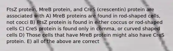 FtsZ protein, MreB protein, and CreS (crescentin) protein are associated with A) MreB proteins are found in rod-shaped cells, not cocci B) FtsZ protein is found in either coccus or rod-shaped cells C) CreS protein is found only in comma, or curved shaped cells D) Those cells that have MreB protein might also have CreS protein. E) all of the above are correct