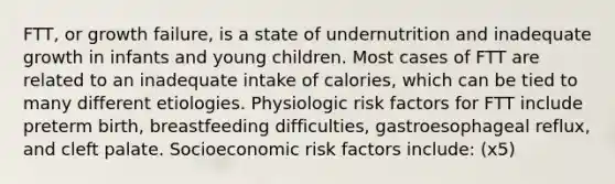 FTT, or growth failure, is a state of undernutrition and inadequate growth in infants and young children. Most cases of FTT are related to an inadequate intake of calories, which can be tied to many different etiologies. Physiologic risk factors for FTT include preterm birth, breastfeeding difficulties, gastroesophageal reflux, and cleft palate. Socioeconomic risk factors include: (x5)