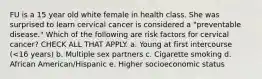 FU is a 15 year old white female in health class. She was surprised to learn cervical cancer is considered a "preventable disease." Which of the following are risk factors for cervical cancer? CHECK ALL THAT APPLY. a. Young at first intercourse (<16 years) b. Multiple sex partners c. Cigarette smoking d. African American/Hispanic e. Higher socioeconomic status