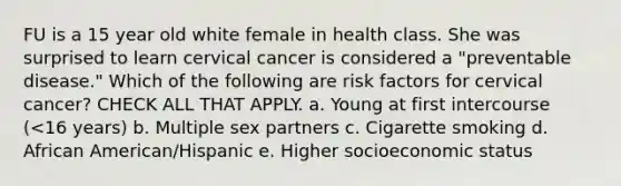 FU is a 15 year old white female in health class. She was surprised to learn cervical cancer is considered a "preventable disease." Which of the following are risk factors for cervical cancer? CHECK ALL THAT APPLY. a. Young at first intercourse (<16 years) b. Multiple sex partners c. Cigarette smoking d. African American/Hispanic e. Higher socioeconomic status