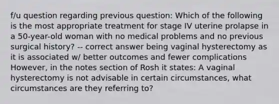 f/u question regarding previous question: Which of the following is the most appropriate treatment for stage IV uterine prolapse in a 50-year-old woman with no medical problems and no previous surgical history? -- correct answer being vaginal hysterectomy as it is associated w/ better outcomes and fewer complications However, in the notes section of Rosh it states: A vaginal hysterectomy is not advisable in certain circumstances, what circumstances are they referring to?