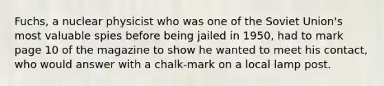 Fuchs, a nuclear physicist who was one of the Soviet Union's most valuable spies before being jailed in 1950, had to mark page 10 of the magazine to show he wanted to meet his contact, who would answer with a chalk-mark on a local lamp post.