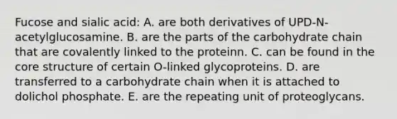 Fucose and sialic acid: A. are both derivatives of UPD-N-acetylglucosamine. B. are the parts of the carbohydrate chain that are covalently linked to the proteinn. C. can be found in the core structure of certain O-linked glycoproteins. D. are transferred to a carbohydrate chain when it is attached to dolichol phosphate. E. are the repeating unit of proteoglycans.