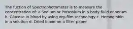 The fuction of Spectrophotometer is to measure the concentration of: a Sodium or Potassium in a body fluid or serum b. Glucose in blood by using dry-film technology c. Hemoglobin in a solution d. Dried blood on a filter paper