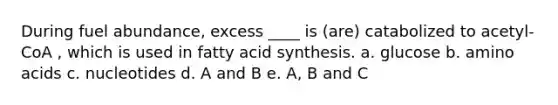 During fuel abundance, excess ____ is (are) catabolized to acetyl-CoA , which is used in fatty acid synthesis. a. glucose b. amino acids c. nucleotides d. A and B e. A, B and C