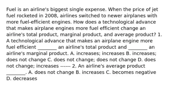 Fuel is an airline's biggest single expense. When the price of jet fuel rocketed in 2008, airlines switched to newer airplanes with more fuel-efficient engines. How does a technological advance that makes airplane engines more fuel efficient change an airline's total product, marginal product, and average product? 1. A technological advance that makes an airplane engine more fuel efficient ________ an airline's total product and ________ an airline's marginal product. A. increases; increases B. increases; does not change C. does not change; does not change D. does not change; increases ------ 2. An airline's average product ________. A. does not change B. increases C. becomes negative D. decreases