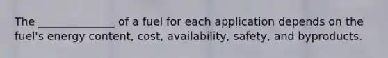 The ______________ of a fuel for each application depends on the fuel's energy content, cost, availability, safety, and byproducts.