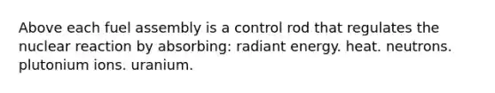 Above each fuel assembly is a control rod that regulates the nuclear reaction by absorbing: radiant energy. heat. neutrons. plutonium ions. uranium.