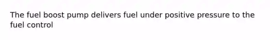 The fuel boost pump delivers fuel under positive pressure to the fuel control