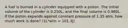 A fuel is burned in a cylinder equipped with a piston. The initial volume of the cylinder is 0.250L, and the final volume is 0.980L. If the piston expands against constant pressure of 1.35 atm, how much work is done? (1L*atm = 101.3J)