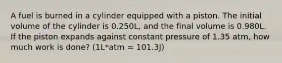 A fuel is burned in a cylinder equipped with a piston. The initial volume of the cylinder is 0.250L, and the final volume is 0.980L. If the piston expands against constant pressure of 1.35 atm, how much work is done? (1L*atm = 101.3J)