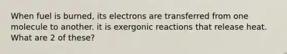 When fuel is burned, its electrons are transferred from one molecule to another. it is exergonic reactions that release heat. What are 2 of these?