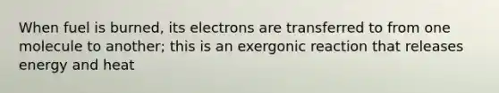 When fuel is burned, its electrons are transferred to from one molecule to another; this is an exergonic reaction that releases energy and heat