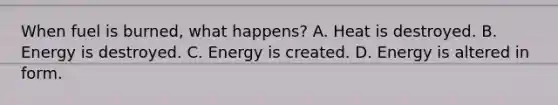 When fuel is burned, what happens? A. Heat is destroyed. B. Energy is destroyed. C. Energy is created. D. Energy is altered in form.