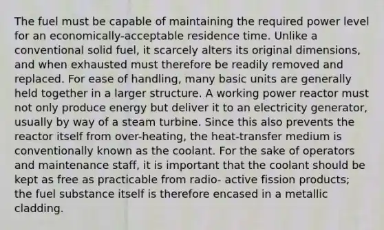 The fuel must be capable of maintaining the required power level for an economically-acceptable residence time. Unlike a conventional solid fuel, it scarcely alters its original dimensions, and when exhausted must therefore be readily removed and replaced. For ease of handling, many basic units are generally held together in a larger structure. A working power reactor must not only produce energy but deliver it to an electricity generator, usually by way of a steam turbine. Since this also prevents the reactor itself from over-heating, the heat-transfer medium is conventionally known as the coolant. For the sake of operators and maintenance staff, it is important that the coolant should be kept as free as practicable from radio- active fission products; the fuel substance itself is therefore encased in a metallic cladding.