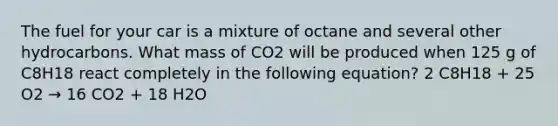 The fuel for your car is a mixture of octane and several other hydrocarbons. What mass of CO2 will be produced when 125 g of C8H18 react completely in the following equation? 2 C8H18 + 25 O2 → 16 CO2 + 18 H2O