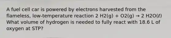 A fuel cell car is powered by electrons harvested from the flameless, low-temperature reaction 2 H2(g) + O2(g) → 2 H2O(ℓ) What volume of hydrogen is needed to fully react with 18.6 L of oxygen at STP?