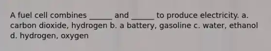 A fuel cell combines ______ and ______ to produce electricity. a. carbon dioxide, hydrogen b. a battery, gasoline c. water, ethanol d. hydrogen, oxygen