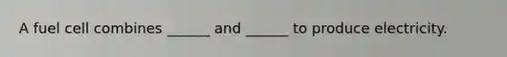 A fuel cell combines ______ and ______ to produce electricity.