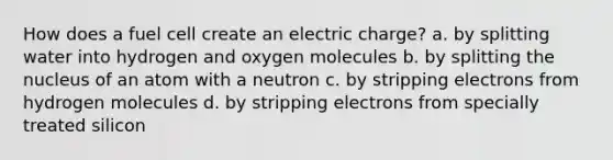 How does a fuel cell create an electric charge? a. by splitting water into hydrogen and oxygen molecules b. by splitting the nucleus of an atom with a neutron c. by stripping electrons from hydrogen molecules d. by stripping electrons from specially treated silicon