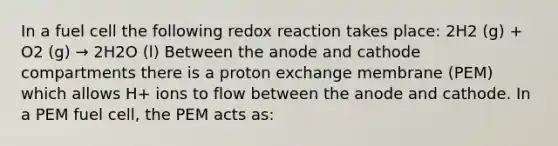 In a fuel cell the following redox reaction takes place: 2H2 (g) + O2 (g) → 2H2O (l) Between the anode and cathode compartments there is a proton exchange membrane (PEM) which allows H+ ions to flow between the anode and cathode. In a PEM fuel cell, the PEM acts as: