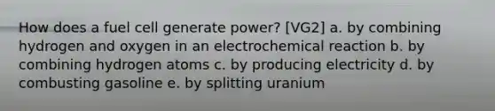 How does a fuel cell generate power? [VG2] a. by combining hydrogen and oxygen in an electrochemical reaction b. by combining hydrogen atoms c. by producing electricity d. by combusting gasoline e. by splitting uranium