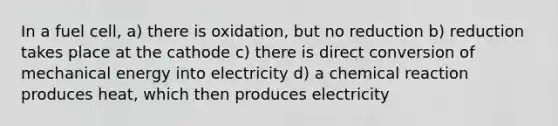 In a fuel cell, a) there is oxidation, but no reduction b) reduction takes place at the cathode c) there is direct conversion of mechanical energy into electricity d) a chemical reaction produces heat, which then produces electricity