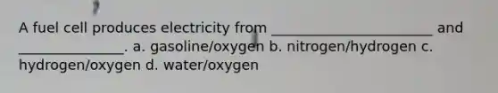 A fuel cell produces electricity from _______________________ and _______________. a. gasoline/oxygen b. nitrogen/hydrogen c. hydrogen/oxygen d. water/oxygen