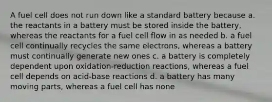 A fuel cell does not run down like a standard battery because a. the reactants in a battery must be stored inside the battery, whereas the reactants for a fuel cell flow in as needed b. a fuel cell continually recycles the same electrons, whereas a battery must continually generate new ones c. a battery is completely dependent upon oxidation-reduction reactions, whereas a fuel cell depends on acid-base reactions d. a battery has many moving parts, whereas a fuel cell has none