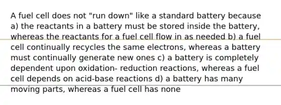 A fuel cell does not "run down" like a standard battery because a) the reactants in a battery must be stored inside the battery, whereas the reactants for a fuel cell flow in as needed b) a fuel cell continually recycles the same electrons, whereas a battery must continually generate new ones c) a battery is completely dependent upon oxidation- reduction reactions, whereas a fuel cell depends on acid-base reactions d) a battery has many moving parts, whereas a fuel cell has none