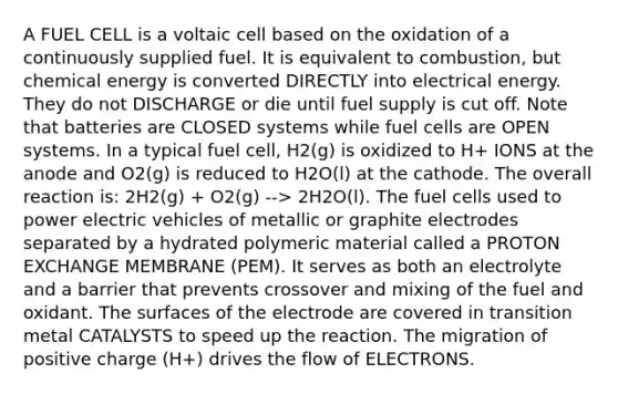 A FUEL CELL is a voltaic cell based on the oxidation of a continuously supplied fuel. It is equivalent to combustion, but chemical energy is converted DIRECTLY into electrical energy. They do not DISCHARGE or die until fuel supply is cut off. Note that batteries are CLOSED systems while fuel cells are OPEN systems. In a typical fuel cell, H2(g) is oxidized to H+ IONS at the anode and O2(g) is reduced to H2O(l) at the cathode. The overall reaction is: 2H2(g) + O2(g) --> 2H2O(l). The fuel cells used to power electric vehicles of metallic or graphite electrodes separated by a hydrated polymeric material called a PROTON EXCHANGE MEMBRANE (PEM). It serves as both an electrolyte and a barrier that prevents crossover and mixing of the fuel and oxidant. The surfaces of the electrode are covered in transition metal CATALYSTS to speed up the reaction. The migration of positive charge (H+) drives the flow of ELECTRONS.