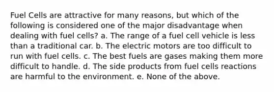 Fuel Cells are attractive for many reasons, but which of the following is considered one of the major disadvantage when dealing with fuel cells? a. The range of a fuel cell vehicle is <a href='https://www.questionai.com/knowledge/k7BtlYpAMX-less-than' class='anchor-knowledge'>less than</a> a traditional car. b. The electric motors are too difficult to run with fuel cells. c. The best fuels are gases making them more difficult to handle. d. The side products from fuel cells reactions are harmful to the environment. e. None of the above.