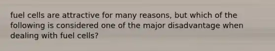 fuel cells are attractive for many reasons, but which of the following is considered one of the major disadvantage when dealing with fuel cells?
