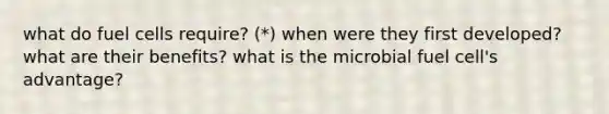 what do fuel cells require? (*) when were they first developed? what are their benefits? what is the microbial fuel cell's advantage?