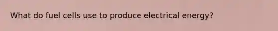 What do fuel cells use to produce electrical energy?