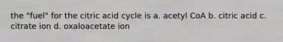 the "fuel" for the citric acid cycle is a. acetyl CoA b. citric acid c. citrate ion d. oxaloacetate ion