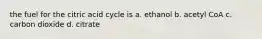 the fuel for the citric acid cycle is a. ethanol b. acetyl CoA c. carbon dioxide d. citrate