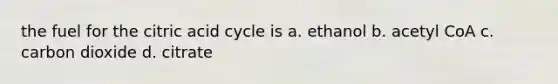 the fuel for the citric acid cycle is a. ethanol b. acetyl CoA c. carbon dioxide d. citrate