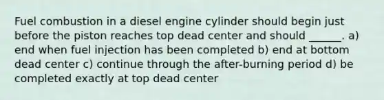 Fuel combustion in a diesel engine cylinder should begin just before the piston reaches top dead center and should ______. a) end when fuel injection has been completed b) end at bottom dead center c) continue through the after-burning period d) be completed exactly at top dead center