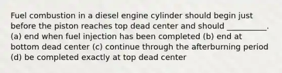 Fuel combustion in a diesel engine cylinder should begin just before the piston reaches top dead center and should __________. (a) end when fuel injection has been completed (b) end at bottom dead center (c) continue through the afterburning period (d) be completed exactly at top dead center