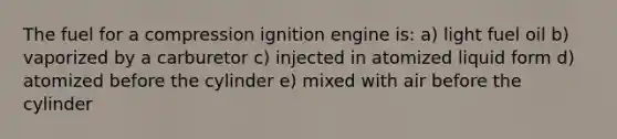 The fuel for a compression ignition engine is: a) light fuel oil b) vaporized by a carburetor c) injected in atomized liquid form d) atomized before the cylinder e) mixed with air before the cylinder