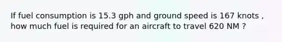 If fuel consumption is 15.3 gph and ground speed is 167 knots , how much fuel is required for an aircraft to travel 620 NM ?