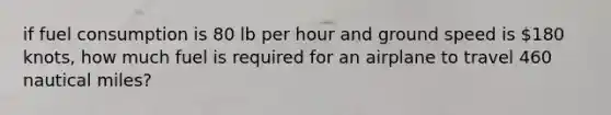 if fuel consumption is 80 lb per hour and ground speed is 180 knots, how much fuel is required for an airplane to travel 460 nautical miles?