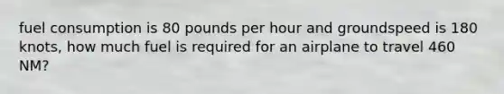 fuel consumption is 80 pounds per hour and groundspeed is 180 knots, how much fuel is required for an airplane to travel 460 NM?