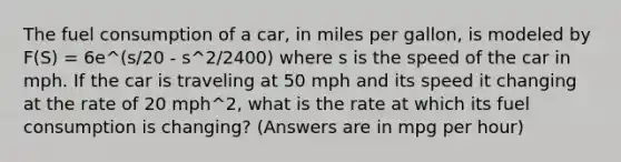 The fuel consumption of a car, in miles per gallon, is modeled by F(S) = 6e^(s/20 - s^2/2400) where s is the speed of the car in mph. If the car is traveling at 50 mph and its speed it changing at the rate of 20 mph^2, what is the rate at which its fuel consumption is changing? (Answers are in mpg per hour)